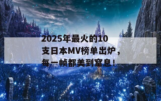 2025年最火的10支日本MV榜单出炉，每一帧都美到窒息！