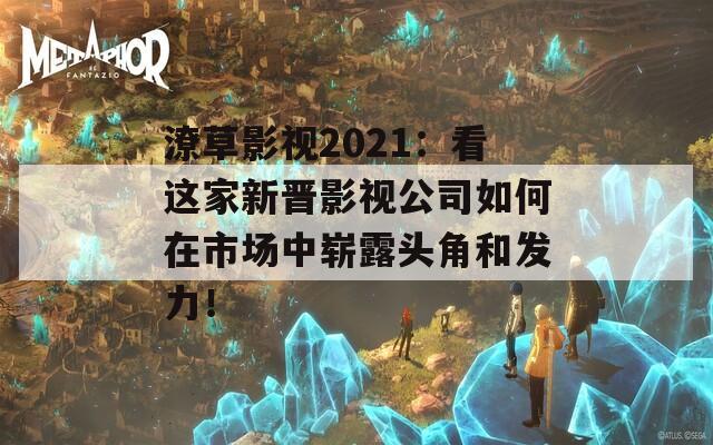 潦草影视2021：看这家新晋影视公司如何在市场中崭露头角和发力！