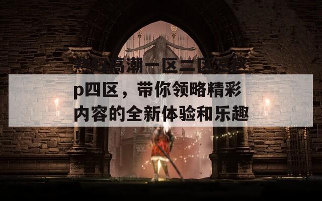 熟妇高潮一区二区三区p四区，带你领略精彩内容的全新体验和乐趣！