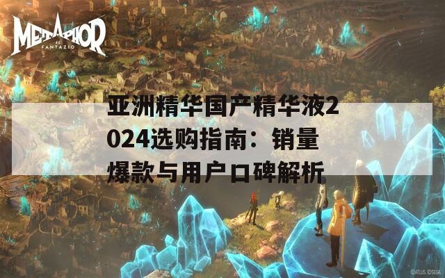 亚洲精华国产精华液2024选购指南：销量爆款与用户口碑解析