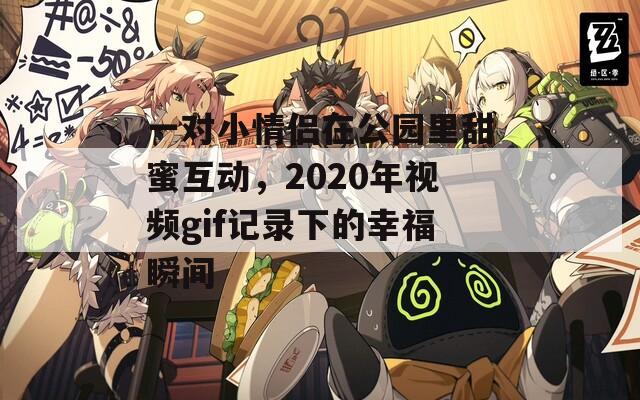 一对小情侣在公园里甜蜜互动，2020年视频gif记录下的幸福瞬间