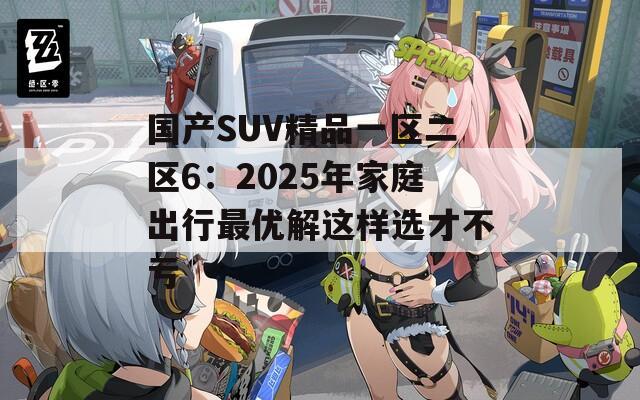 国产SUV精品一区二区6：2025年家庭出行最优解这样选才不亏