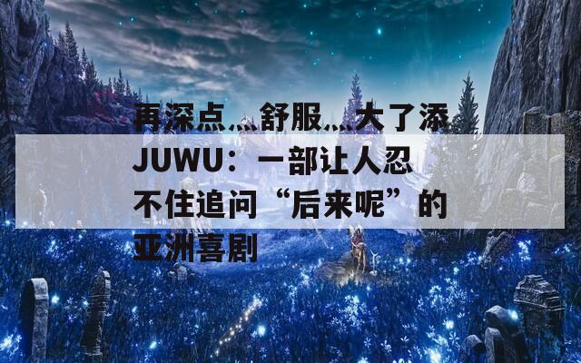 再深点灬舒服灬大了添JUWU：一部让人忍不住追问“后来呢”的亚洲喜剧