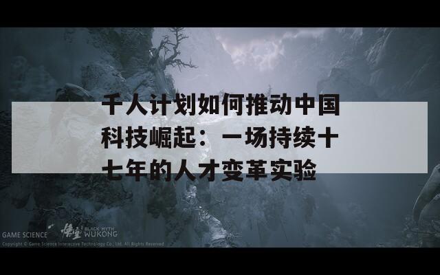 千人计划如何推动中国科技崛起：一场持续十七年的人才变革实验