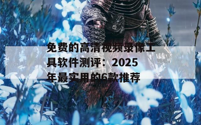 免费的高清视频录像工具软件测评：2025年最实用的6款推荐