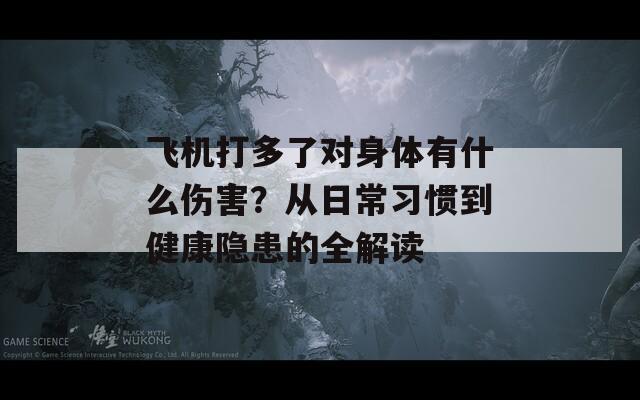 飞机打多了对身体有什么伤害？从日常习惯到健康隐患的全解读