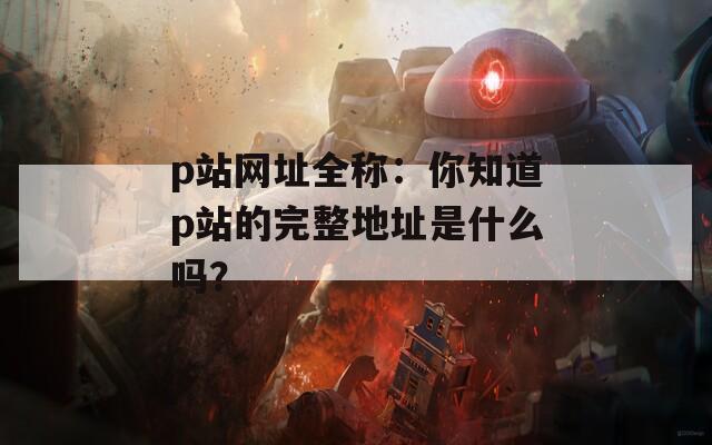 p站网址全称：你知道p站的完整地址是什么吗？