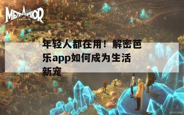 年轻人都在用！解密芭乐app如何成为生活新宠