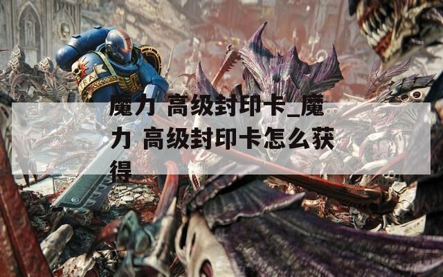 魔力 高级封印卡_魔力 高级封印卡怎么获得