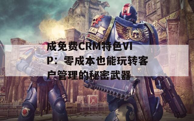 成免费CRM特色VIP：零成本也能玩转客户管理的秘密武器