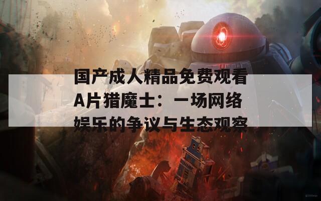 国产成人精品免费观看A片猎魔士：一场网络娱乐的争议与生态观察