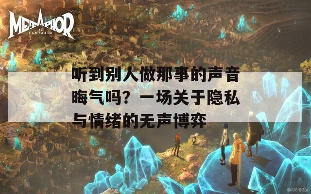 听到别人做那事的声音晦气吗？一场关于隐私与情绪的无声博弈