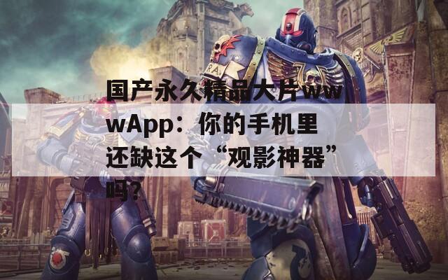 国产永久精品大片wwwApp：你的手机里还缺这个“观影神器”吗？