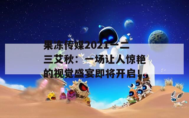 果冻传媒2021一二三艾秋：一场让人惊艳的视觉盛宴即将开启！