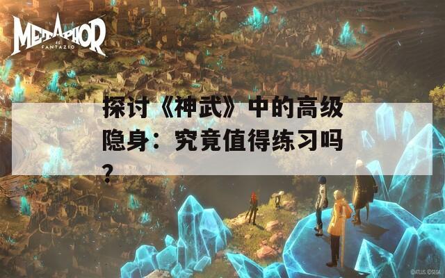 探讨《神武》中的高级隐身：究竟值得练习吗？