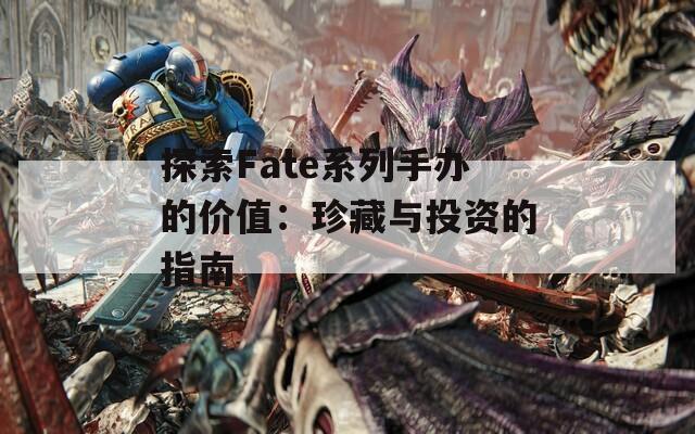 探索Fate系列手办的价值：珍藏与投资的指南