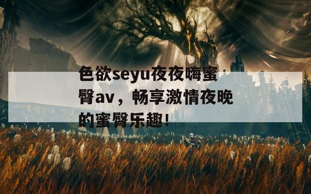 色欲seyu夜夜嗨蜜臀av，畅享激情夜晚的蜜臀乐趣！