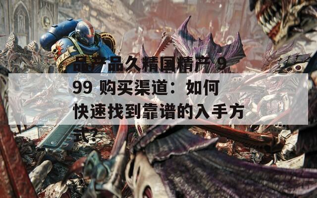 品产品久精国精产 999 购买渠道：如何快速找到靠谱的入手方式？