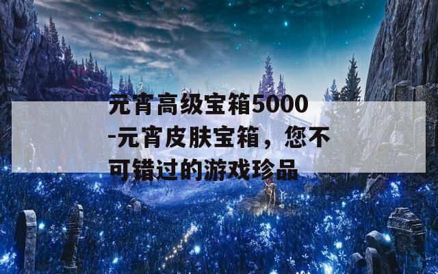 元宵高级宝箱5000-元宵皮肤宝箱，您不可错过的游戏珍品