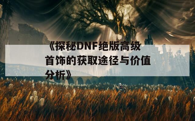 《探秘DNF绝版高级首饰的获取途径与价值分析》